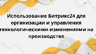  Использование Битрикс24 для организации и управления технологическими изменениями на производстве