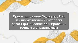 Прогнозирование бюджета с ИИ: как искусственный интеллект делает финансовое планирование точным и управляемым