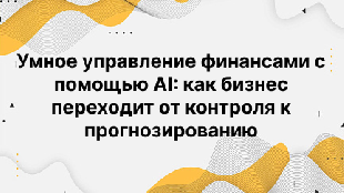 Умное управление финансами с помощью AI: как бизнес переходит от контроля к прогнозированию