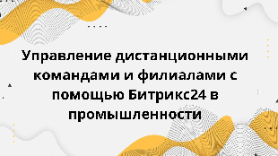  Управление дистанционными командами и филиалами с помощью Битрикс24 в промышленности