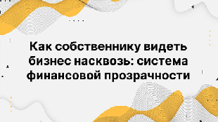 Как собственнику видеть бизнес насквозь: система финансовой прозрачности
