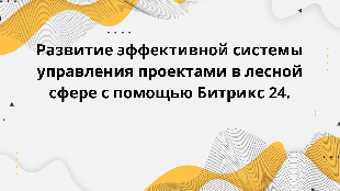 Развитие эффективной системы управления проектами в лесной сфере с помощью Битрикс 24.