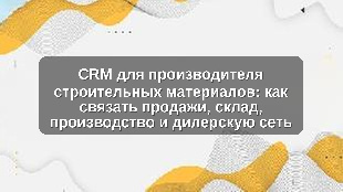 CRM для производителя строительных материалов: как связать продажи, склад, производство и дилерскую сеть