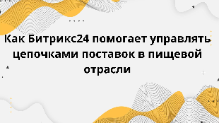 Как Битрикс24 помогает управлять цепочками поставок в пищевой отрасли