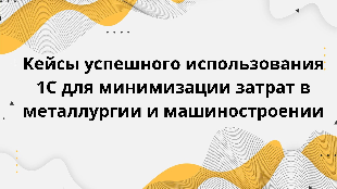 Кейсы успешного использования 1С для минимизации затрат в металлургии и машиностроении