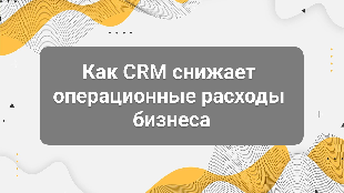 Как CRM снижает операционные расходы бизнеса