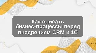 Как описать бизнес-процессы перед внедрением CRM и 1С