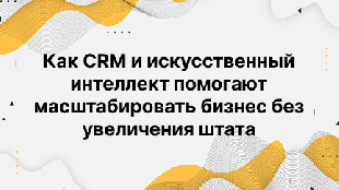 Как CRM и искусственный интеллект помогают масштабировать бизнес без увеличения штата