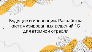 Будущее и инновации: Разработка кастомизированных решений 1С для атомной отрасли
