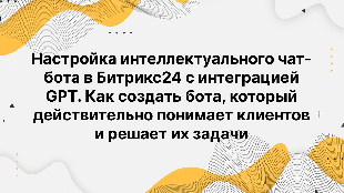 Настройка интеллектуального чат-бота в Битрикс24 с интеграцией GPT. Как создать бота, который действительно понимает клиентов и решает их задачи