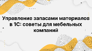 Управление запасами материалов в 1С: советы для мебельных компаний