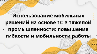  Использование мобильных решений на основе 1С в тяжелой промышленности: повышение гибкости и мобильности работы