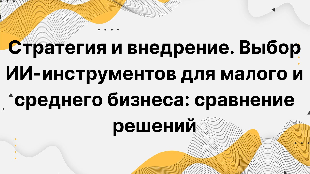 Стратегия и внедрение. Выбор ИИ-инструментов для малого и среднего бизнеса: сравнение решений