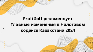 Profi Soft рекомендует Главные изменения в Налоговом кодексе Казахстана 2024