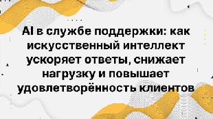 AI в службе поддержки: как искусственный интеллект ускоряет ответы, снижает нагрузку и повышает удовлетворённость клиентов