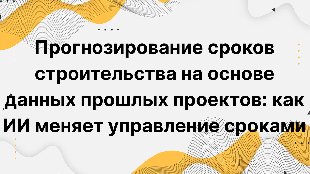 Прогнозирование сроков строительства на основе данных прошлых проектов: как ИИ меняет управление сроками