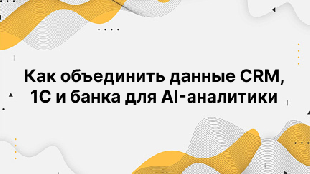 Как объединить данные CRM, 1С и банка для AI-аналитики