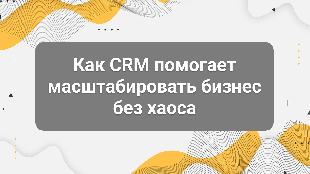 Как CRM помогает масштабировать бизнес без хаоса
