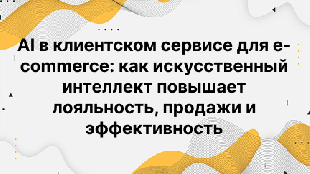 AI в клиентском сервисе для e-commerce: как искусственный интеллект повышает лояльность, продажи и эффективность