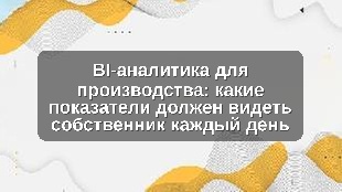 BI-аналитика для производства: какие показатели должен видеть собственник каждый день