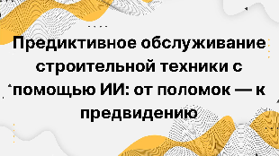 Предиктивное обслуживание строительной техники с помощью ИИ: от поломок — к предвидению