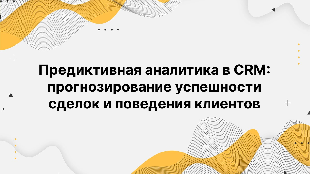 Предиктивная аналитика в CRM: прогнозирование успешности сделок и поведения клиентов