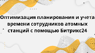 Оптимизация планирования и учета времени сотрудников атомных станций с помощью Битрикс24