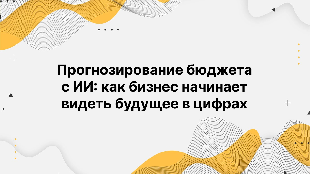 Прогнозирование бюджета с ИИ: как бизнес начинает видеть будущее в цифрах