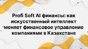 Profi Soft AI финансы: как искусственный интеллект меняет финансовое управление компаниями в Казахстане