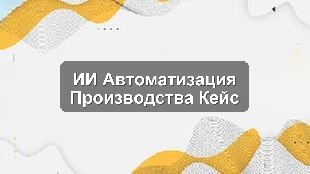 Кейс внедрения ИИ для автоматизации процессов на производственном предприятии