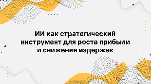 ИИ как стратегический инструмент для роста прибыли и снижения издержек