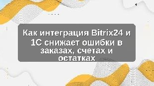Как интеграция Bitrix24 и 1С снижает ошибки в заказах, счетах и остатках
