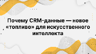 Почему CRM-данные — новое «топливо» для искусственного интеллекта