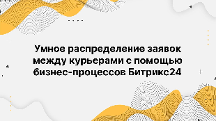 Умное распределение заявок между курьерами с помощью бизнес-процессов Битрикс24