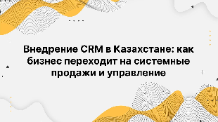 Внедрение CRM в Казахстане: как бизнес переходит на системные продажи и управление