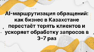 AI-маршрутизация обращений: как бизнес в Казахстане перестаёт терять клиентов и ускоряет обработку запросов в 3–7 раз