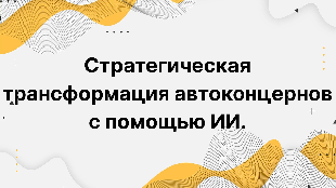 Стратегическая трансформация автоконцернов с помощью ИИ. Как искусственный интеллект меняет корпоративную структуру, R&D, модели управления и бизнес-процессы.