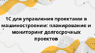  1С для управления проектами в машиностроении: планирование и мониторинг долгосрочных проектов