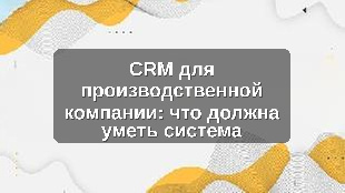 CRM для производственной компании: что должна уметь система