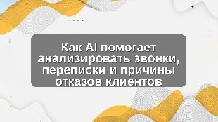 Как AI помогает анализировать звонки, переписки и причины отказов клиентов